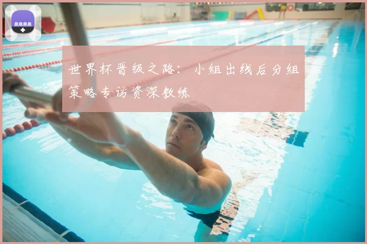 世界杯晋级之路:小组出线后分组策略专访资深教练