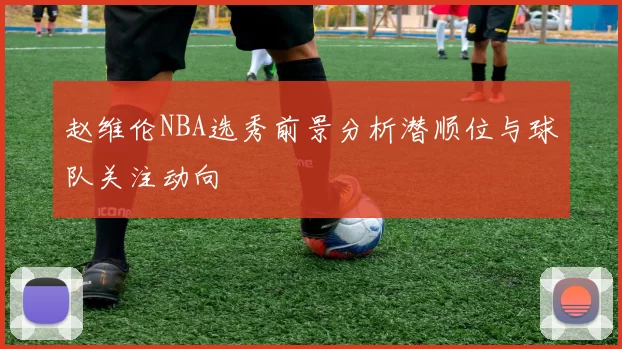 赵维伦NBA选秀前景分析潜顺位与球队关注动向