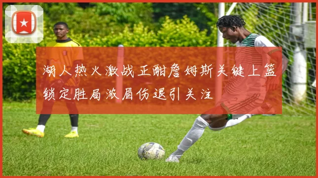 湖人热火激战正酣詹姆斯关键上篮锁定胜局浓眉伤退引关注
