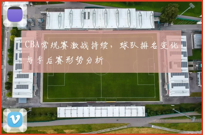 CBA常规赛激战持续,球队排名变化与季后赛形势分析