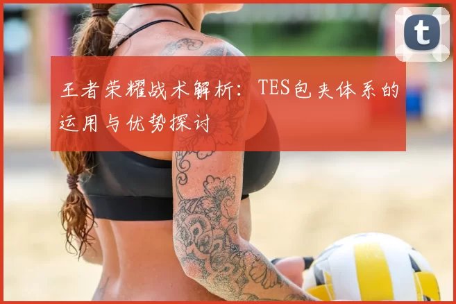 王者荣耀战术解析:TES包夹体系的运用与优势探讨