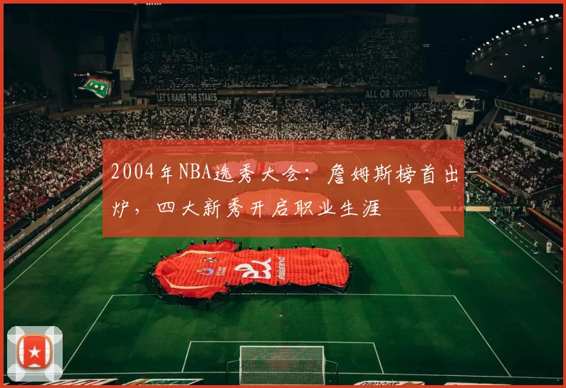 2004年NBA选秀大会:詹姆斯榜首出炉,四大新秀开启职业生涯