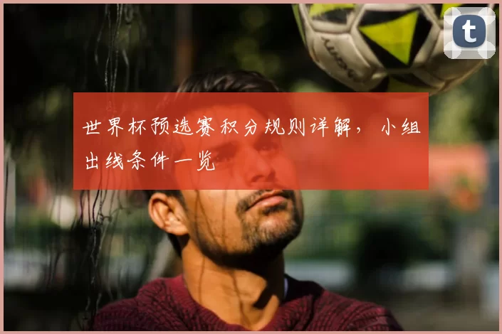 世界杯预选赛积分规则详解，小组出线条件一览