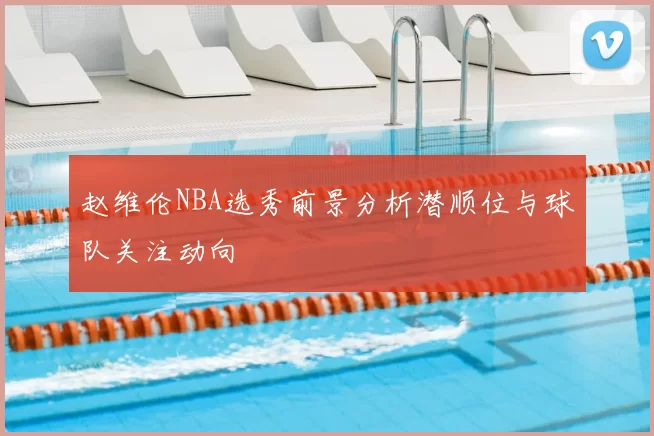 赵维伦NBA选秀前景分析潜顺位与球队关注动向