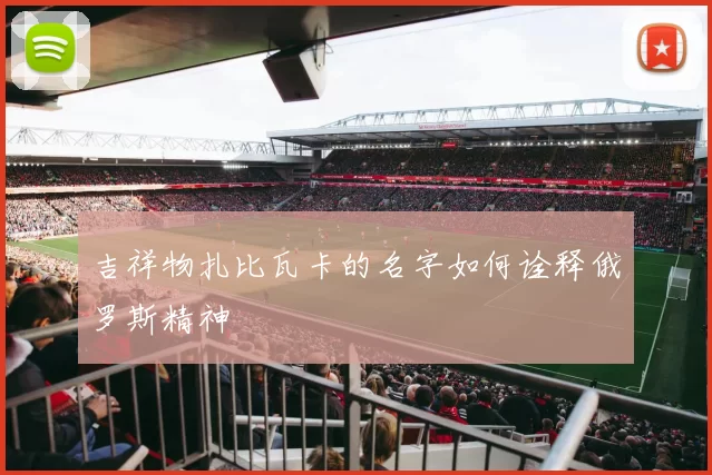 吉祥物扎比瓦卡的名字如何诠释俄罗斯精神