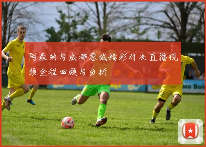 阿森纳与成都蓉城精彩对决直播视频全程回顾与分析