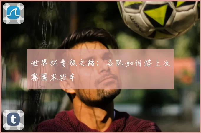 世界杯晋级之路:各队如何搭上决赛圈末班车