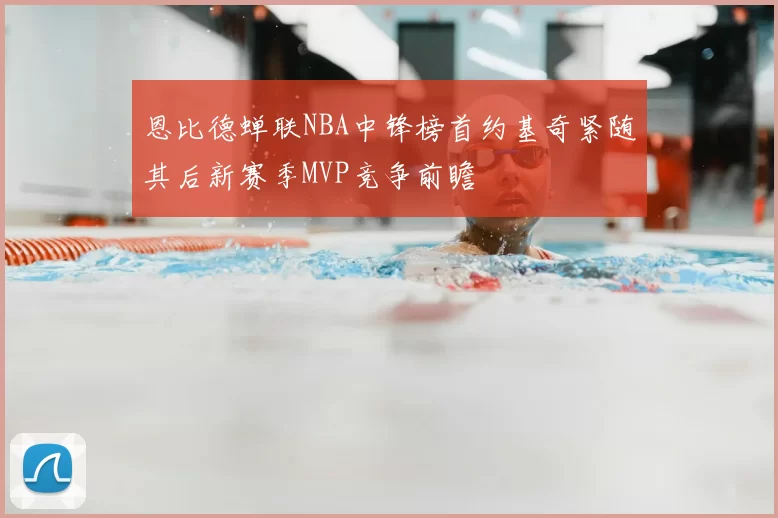 恩比德蝉联NBA中锋榜首约基奇紧随其后新赛季MVP竞争前瞻