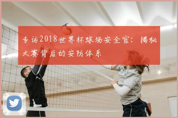 专访2018世界杯球场安全官:揭秘大赛背后的安防体系