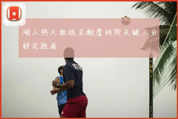 湖人热火激战正酣詹姆斯关键三分锁定胜局