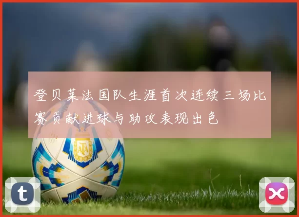 登贝莱法国队生涯首次连续三场比赛贡献进球与助攻表现出色