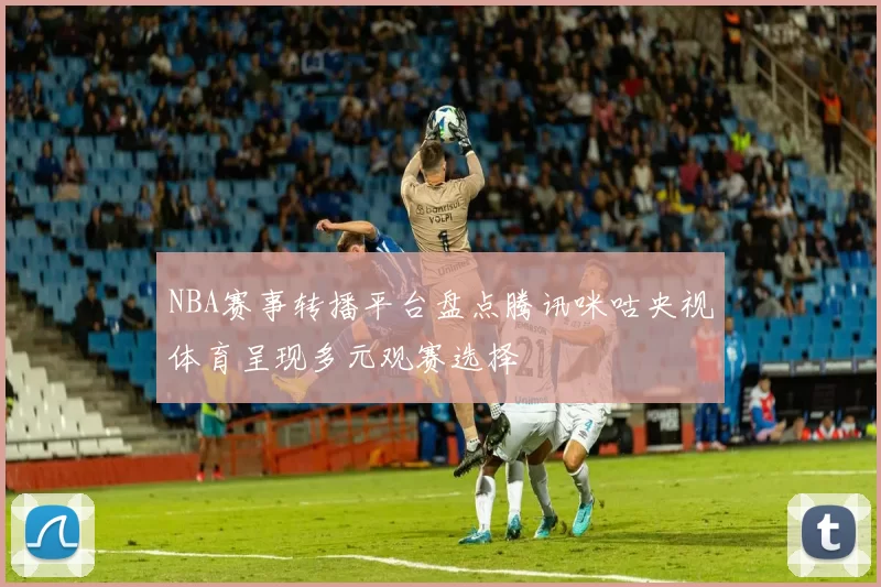 NBA赛事转播平台盘点腾讯咪咕央视体育呈现多元观赛选择