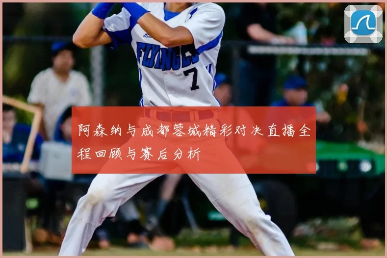 阿森纳与成都蓉城精彩对决直播全程回顾与赛后分析
