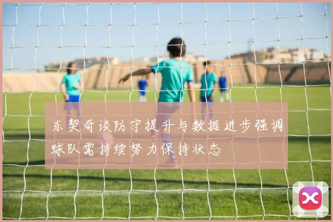 东契奇谈防守提升与数据进步强调球队需持续努力保持状态